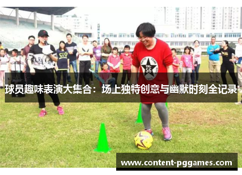 球员趣味表演大集合：场上独特创意与幽默时刻全记录