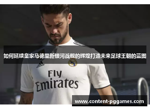 如何延续皇家马德里新银河战舰的辉煌打造未来足球王朝的蓝图