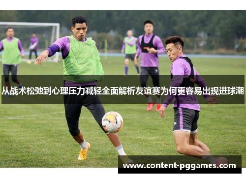 从战术松弛到心理压力减轻全面解析友谊赛为何更容易出现进球潮