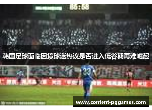 韩国足球面临困境球迷热议是否进入低谷期再难崛起